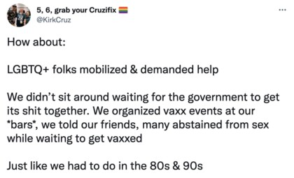 Screenshot of tweet from user @KirkCruz: "How about: LGBTQ+ folks mobilized & demanded help We didn’t sit around waiting for the government to get its shit together. We organized vaxx events at our *bars*, we told our friends, many abstained from sex while waiting to get vaxxed Just like we had to do in the 80s & 90s"
